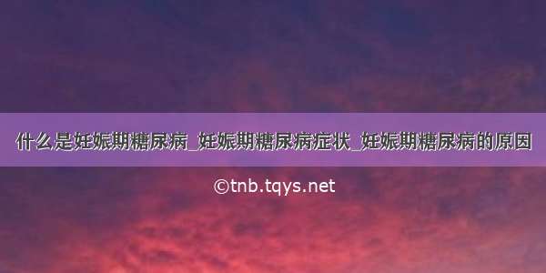 什么是妊娠期糖尿病_妊娠期糖尿病症状_妊娠期糖尿病的原因