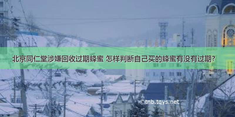 北京同仁堂涉嫌回收过期蜂蜜 怎样判断自己买的蜂蜜有没有过期？