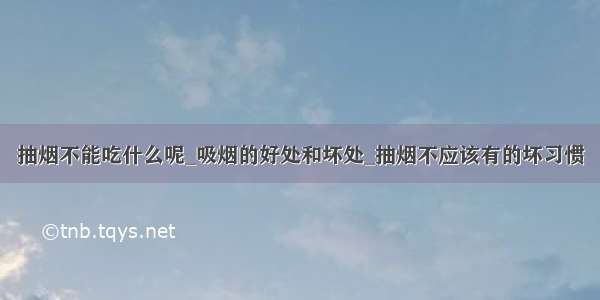 抽烟不能吃什么呢_吸烟的好处和坏处_抽烟不应该有的坏习惯