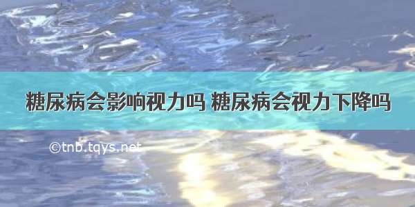 糖尿病会影响视力吗 糖尿病会视力下降吗