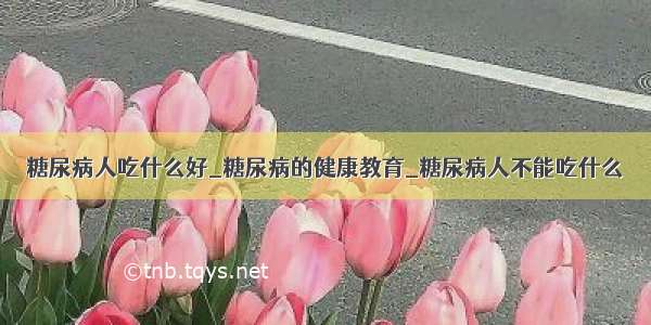 糖尿病人吃什么好_糖尿病的健康教育_糖尿病人不能吃什么