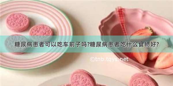 糖尿病患者可以吃车前子吗?糖尿病患者吃什么食物好?