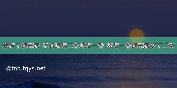 我得了糖尿病 不知道是二型还是一型 要是一型糖尿病吃了二型