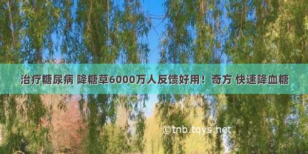 治疗糖尿病 降糖草6000万人反馈好用！奇方 快速降血糖