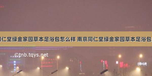 南京同仁堂绿金家园草本足浴包怎么样 南京同仁堂绿金家园草本足浴包多少钱