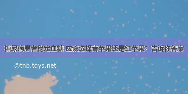 糖尿病患者稳定血糖 应该选择青苹果还是红苹果？告诉你答案