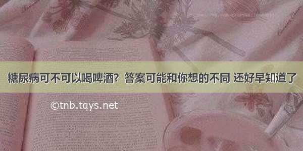 糖尿病可不可以喝啤酒？答案可能和你想的不同 还好早知道了