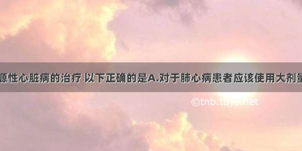 关于慢性肺源性心脏病的治疗 以下正确的是A.对于肺心病患者应该使用大剂量利尿剂治疗