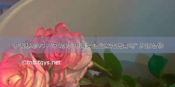 中国移动5G+VR 助力“中国女企业家走进青岛” 共话合作