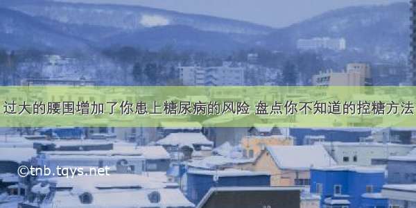 过大的腰围增加了你患上糖尿病的风险 盘点你不知道的控糖方法