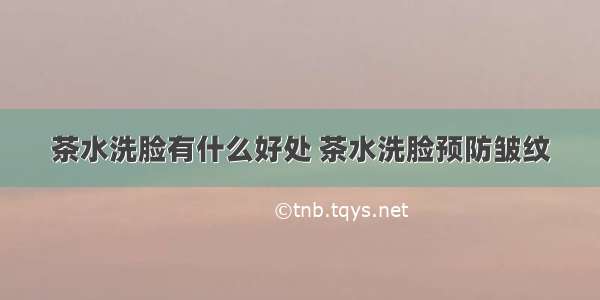 茶水洗脸有什么好处 茶水洗脸预防皱纹