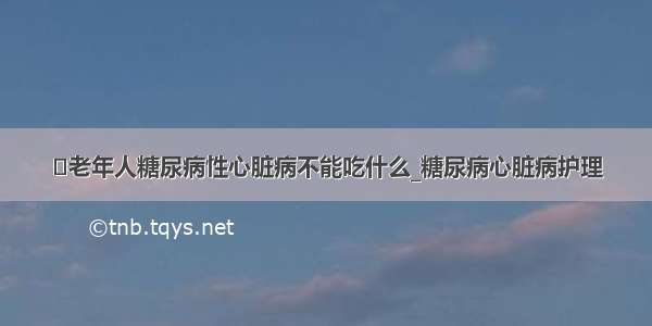 ​老年人糖尿病性心脏病不能吃什么_糖尿病心脏病护理