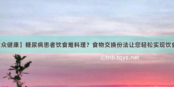 【大众健康】糖尿病患者饮食难料理？食物交换份法让您轻松实现饮食管理