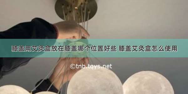 膝盖用艾灸盒放在膝盖哪个位置好些 膝盖艾灸盒怎么使用