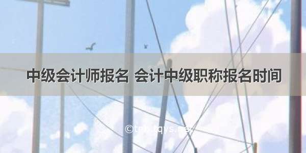 中级会计师报名 会计中级职称报名时间