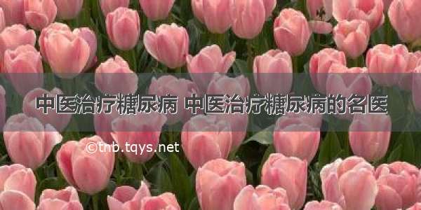 中医治疗糖尿病 中医治疗糖尿病的名医