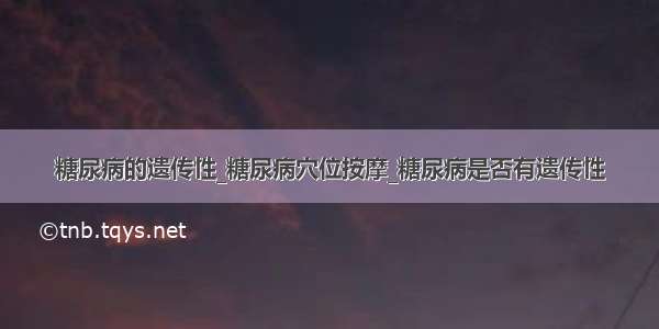 糖尿病的遗传性_糖尿病穴位按摩_糖尿病是否有遗传性