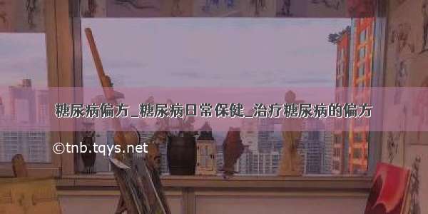 糖尿病偏方_糖尿病日常保健_治疗糖尿病的偏方