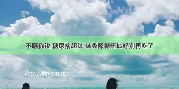 不瞒你说 糖尿病超过 这类降糖药最好别再吃了