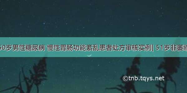 药课堂 | 60岁男性糖尿病 慢性胃肠功能紊乱患者处方审核实例| 51岁非萎缩性胃炎合