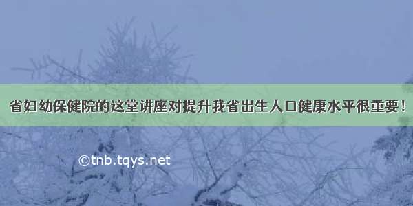 省妇幼保健院的这堂讲座对提升我省出生人口健康水平很重要！