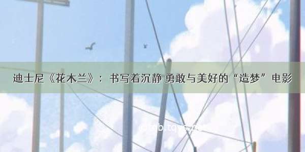 迪士尼《花木兰》：书写着沉静 勇敢与美好的“造梦”电影