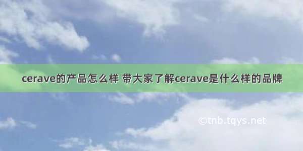 cerave的产品怎么样 带大家了解cerave是什么样的品牌