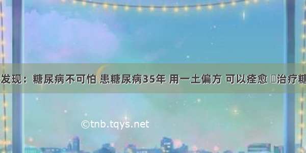 医院最新发现：糖尿病不可怕 患糖尿病35年 用一土偏方 可以痊愈 ​治疗糖尿病的中