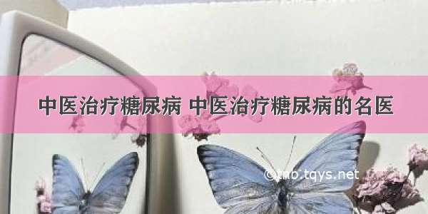 中医治疗糖尿病 中医治疗糖尿病的名医