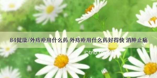 84健康/外痔疮用什么药 外痔疮用什么药好得快 消肿止痛