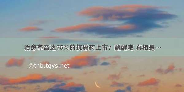 治愈率高达75%的抗癌药上市？醒醒吧 真相是…