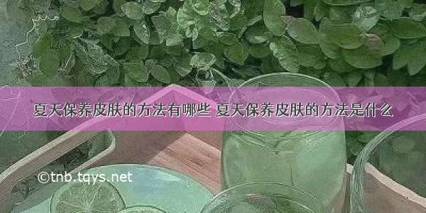 夏天保养皮肤的方法有哪些 夏天保养皮肤的方法是什么