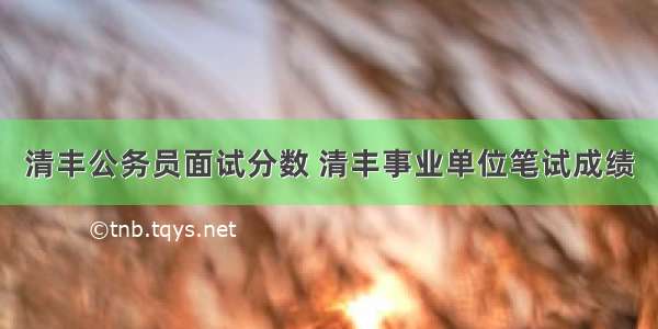 清丰公务员面试分数 清丰事业单位笔试成绩