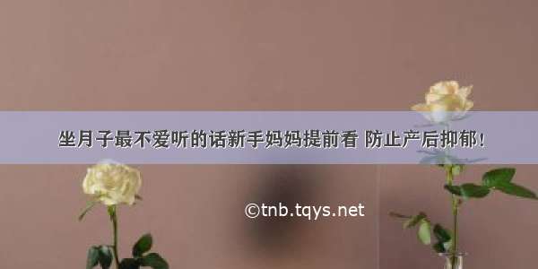 坐月子最不爱听的话新手妈妈提前看 防止产后抑郁！