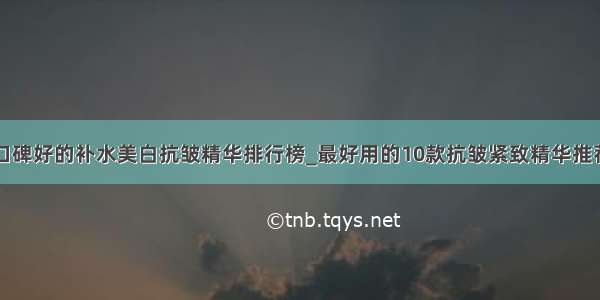 口碑好的补水美白抗皱精华排行榜_最好用的10款抗皱紧致精华推荐