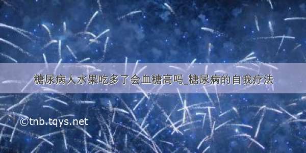 糖尿病人水果吃多了会血糖高吗_糖尿病的自我疗法