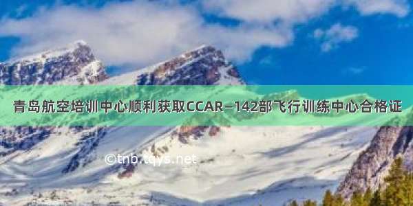 青岛航空培训中心顺利获取CCAR—142部飞行训练中心合格证