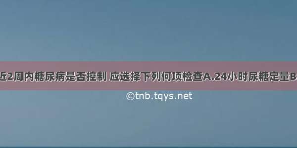 为确定患者近2周内糖尿病是否控制 应选择下列何项检查A.24小时尿糖定量B.24小时内多