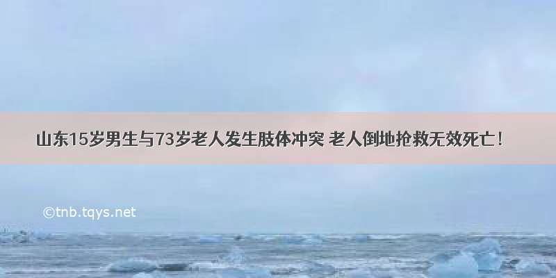 山东15岁男生与73岁老人发生肢体冲突 老人倒地抢救无效死亡！