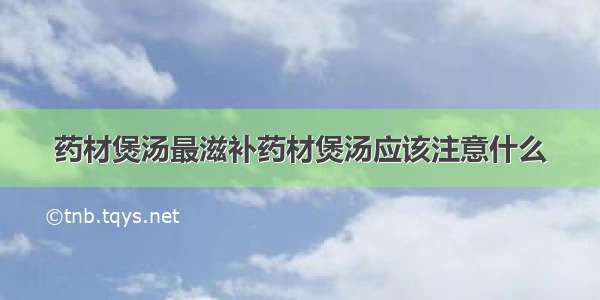 药材煲汤最滋补药材煲汤应该注意什么