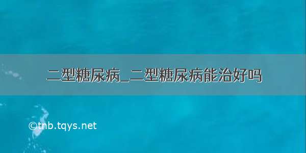 二型糖尿病_二型糖尿病能治好吗