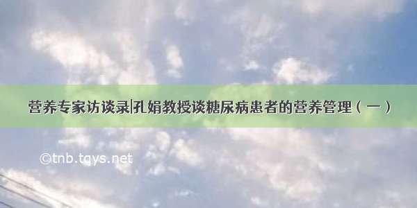 营养专家访谈录|孔娟教授谈糖尿病患者的营养管理（一）