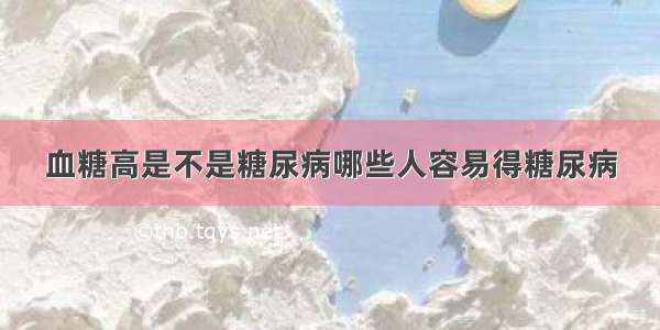 血糖高是不是糖尿病哪些人容易得糖尿病