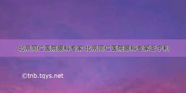 北京同仁医院眼科专家 北京同仁医院眼科专家王宁利