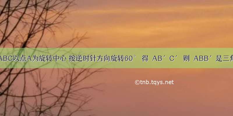 如图 △ABC以点A为旋转中心 按逆时针方向旋转60° 得△AB′C′ 则△ABB′是三角形