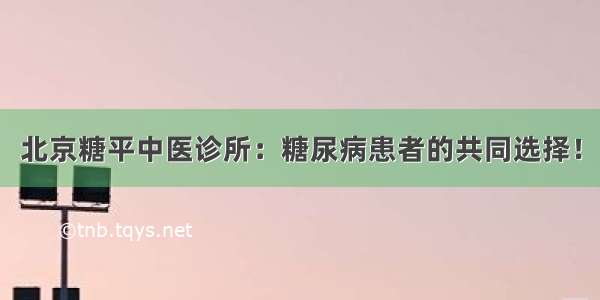 北京糖平中医诊所：糖尿病患者的共同选择！