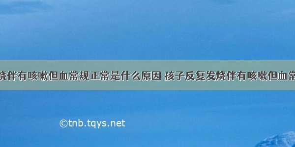 孩子反复发烧伴有咳嗽但血常规正常是什么原因 孩子反复发烧伴有咳嗽但血常规正常是什