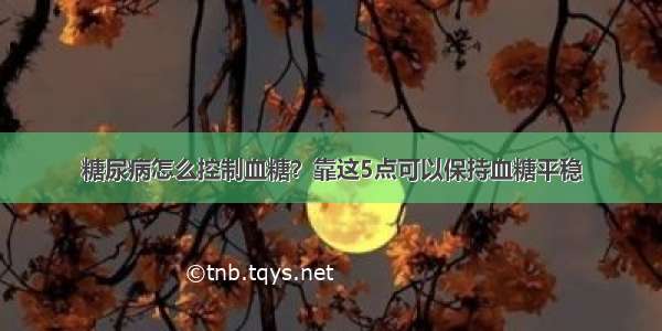 糖尿病怎么控制血糖？靠这5点可以保持血糖平稳