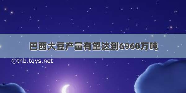 巴西大豆产量有望达到6960万吨