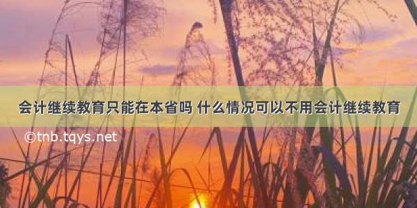 会计继续教育只能在本省吗 什么情况可以不用会计继续教育